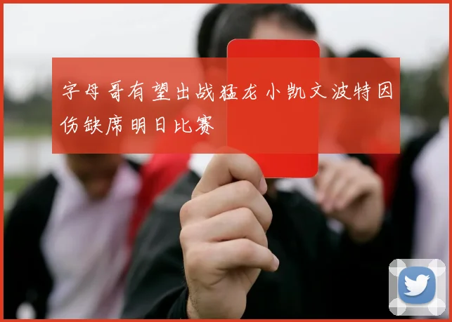 字母哥有望出战猛龙小凯文波特因伤缺席明日比赛