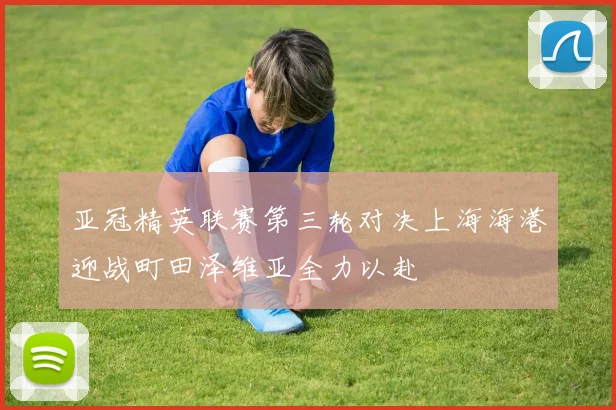 亚冠精英联赛第三轮对决上海海港迎战町田泽维亚全力以赴