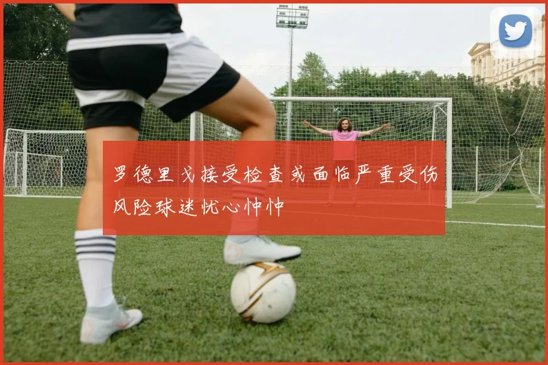 罗德里戈接受检查或面临严重受伤风险球迷忧心忡忡