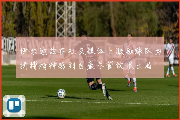 伊尔迪兹在社交媒体上激励球队为拼搏精神感到自豪尽管饮恨出局
