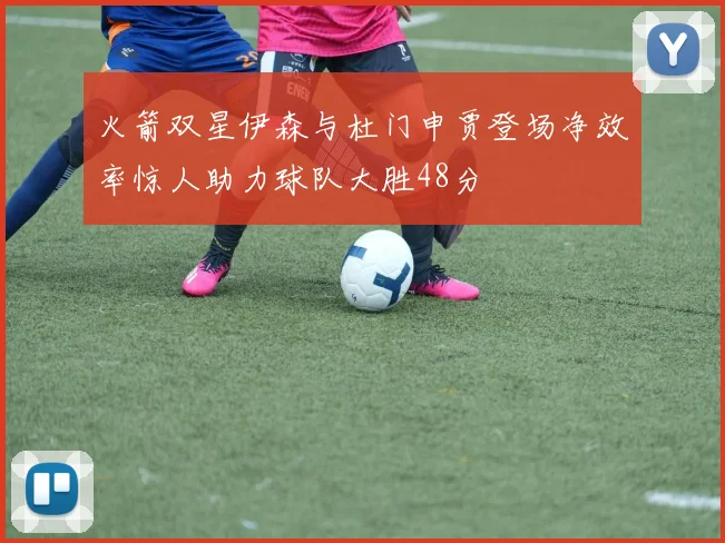 火箭双星伊森与杜门申贾登场净效率惊人助力球队大胜48分