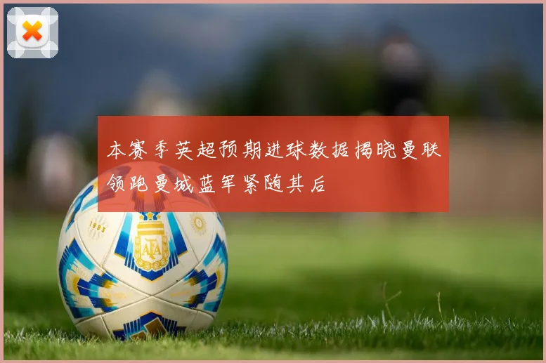 本赛季英超预期进球数据揭晓曼联领跑曼城蓝军紧随其后
