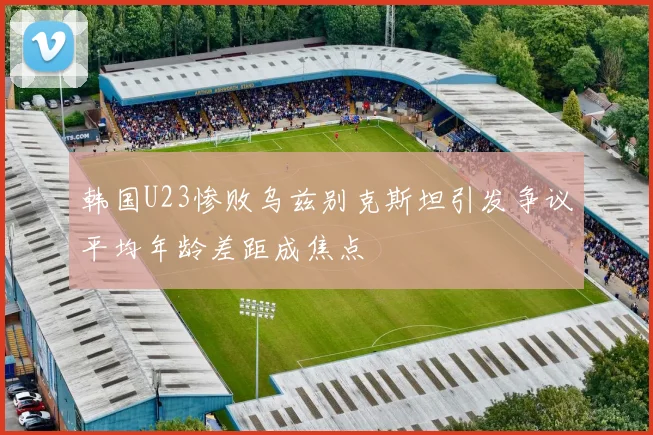 韩国U23惨败乌兹别克斯坦引发争议平均年龄差距成焦点