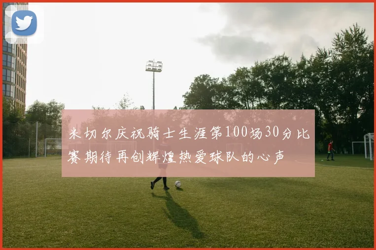 米切尔庆祝骑士生涯第100场30分比赛期待再创辉煌热爱球队的心声