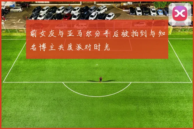 前女友与亚马尔分手后被拍到与知名博主共度派对时光