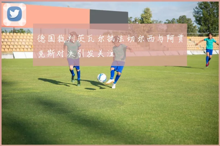 德国裁判茨瓦尔执法切尔西与阿贾克斯对决引发关注