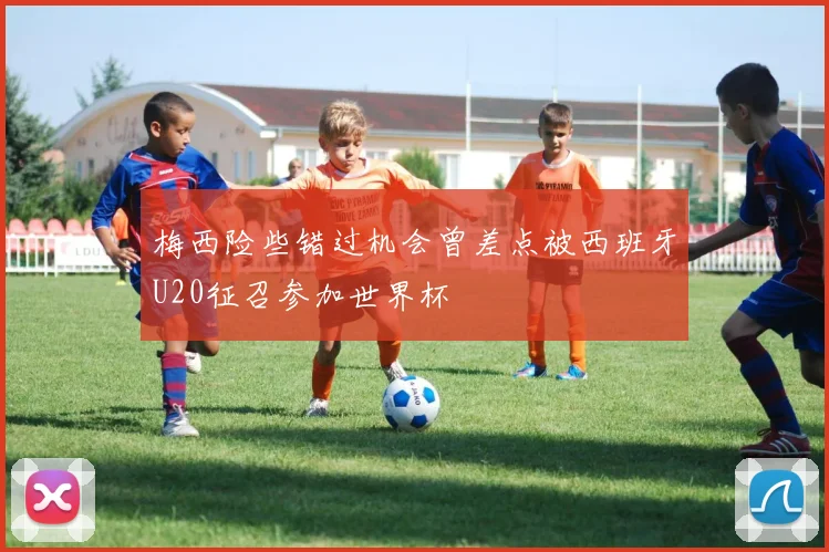 梅西险些错过机会曾差点被西班牙U20征召参加世界杯
