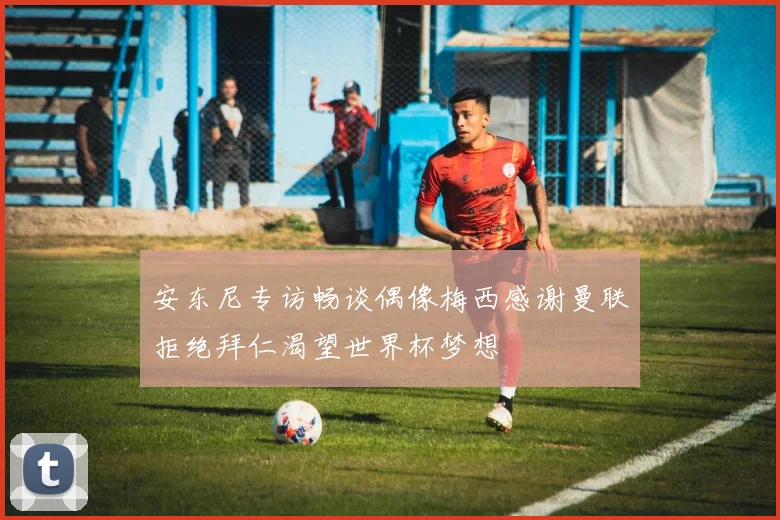 安东尼专访畅谈偶像梅西感谢曼联拒绝拜仁渴望世界杯梦想