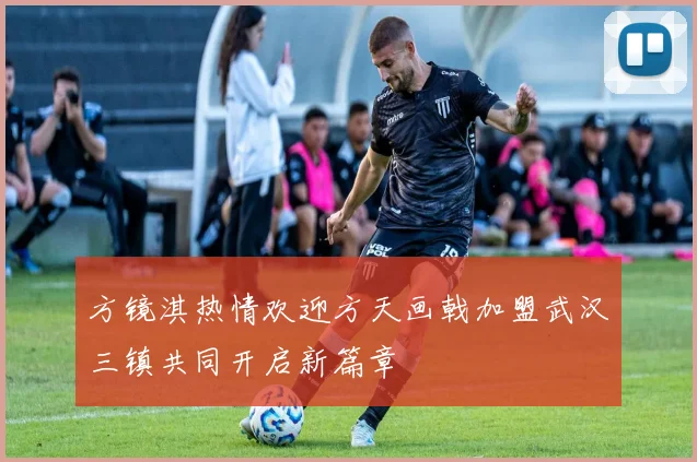 方镜淇热情欢迎方天画戟加盟武汉三镇共同开启新篇章