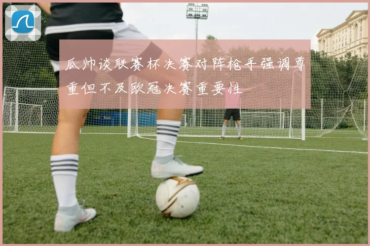 瓜帅谈联赛杯决赛对阵枪手强调尊重但不及欧冠决赛重要性