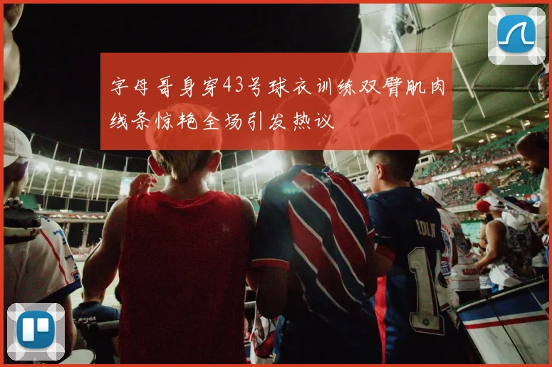 字母哥身穿43号球衣训练双臂肌肉线条惊艳全场引发热议