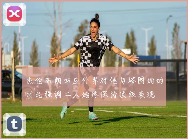 杰伦布朗回应外界对他与塔图姆的讨论强调二人始终保持顶级表现