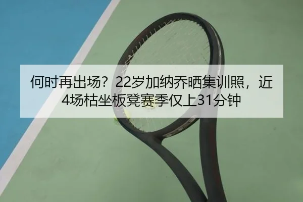 何时再出场？22岁加纳乔晒集训照，近4场枯坐板凳赛季仅上31分钟 | mksports